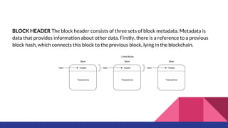 BLOCK HEADER The block header consists of three sets of block metadata. Metadata is
data that provides information about other data. Firstly, there is a reference to a previous
block hash, which connects this block to the previous block, lying in the blockchain.
 