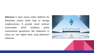 Ethereum is open source online platform for
blockchain system which help to manage
cryptocurrency. It provide smart contract
functionality which facilitates online
contractional agreements. We implement or
setup our own digital bank using blockchain
ethereum
 