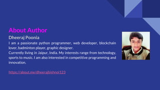 About Author
Dheeraj Poonia
I am a passionate python programmer, web developer, blockchain
lover, badminton player, graphic designer.
Currently living in Jaipur, India. My interests range from technology,
sports to music. I am also interested in competitive programming and
innovation.
https://about.me/dheerajbishnoi123
 