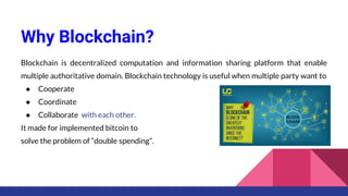 Why Blockchain?
Blockchain is decentralized computation and information sharing platform that enable
multiple authoritative domain. Blockchain technology is useful when multiple party want to
● Cooperate
● Coordinate
● Collaborate with each other.
It made for implemented bitcoin to
solve the problem of “double spending”.
 