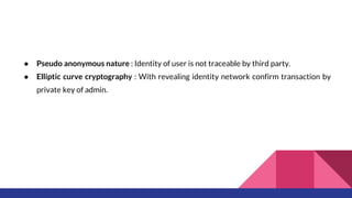 ● Pseudo anonymous nature : Identity of user is not traceable by third party.
● Elliptic curve cryptography : With revealing identity network confirm transaction by
private key of admin.
 