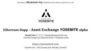 Ethereum Dapp - Asset Exchange YOSEMITE alpha
https://yosemiteX.com
Presented on Blockchain Day blockchain tech conference, Seoul 2017.11.08
Yosemite X Inc. 1755 University Ave. Palo Alto, CA 94301
Bezalel Lim (임병완) / bezalel@yosemiteX.com
Lead Developer @ Yosemite X Inc. / Yosemite Labs.
 