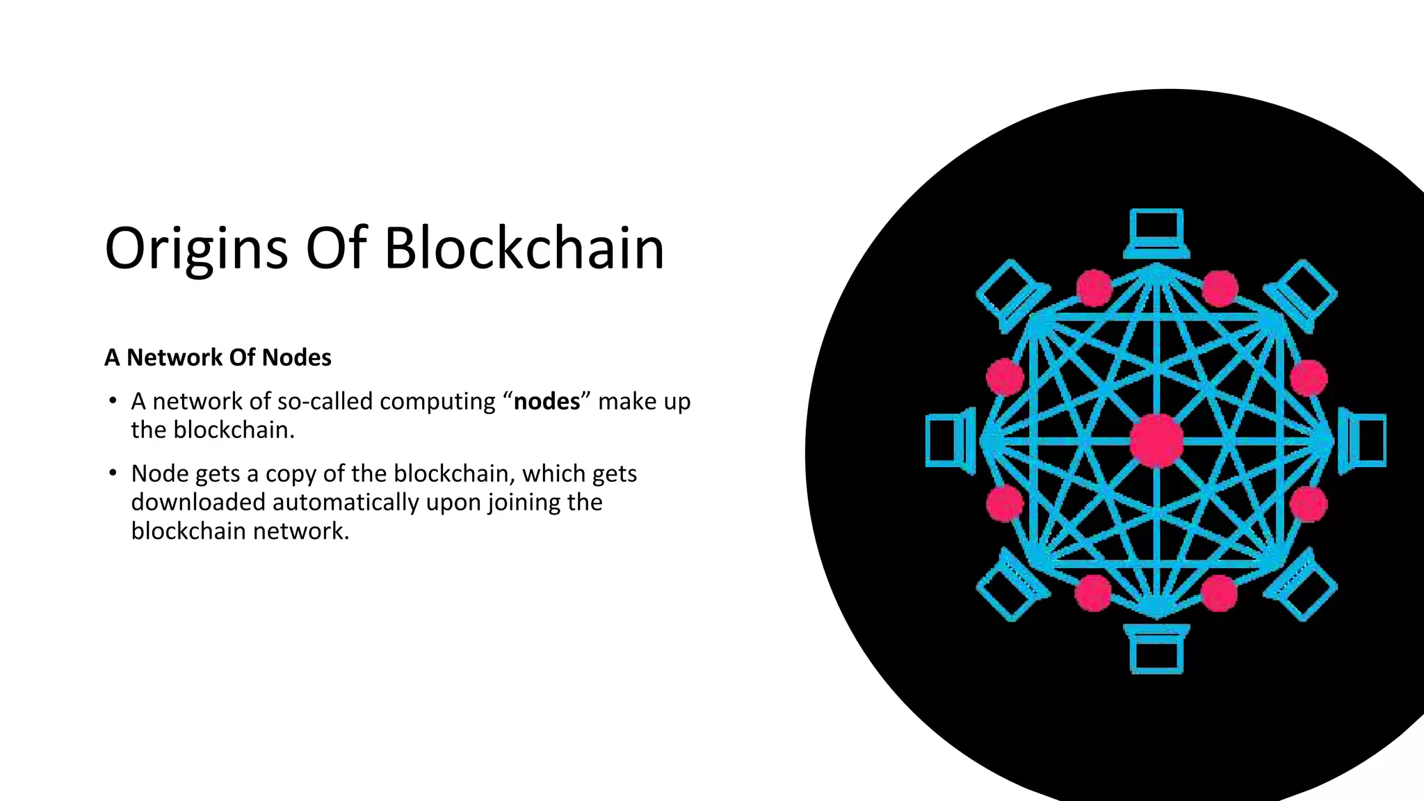 Origins Of Blockchain
A Network Of Nodes
• A network of so-called computing “nodes” make up
the blockchain.
• Node gets a copy of the blockchain, which gets
downloaded automatically upon joining the
blockchain network.
 
