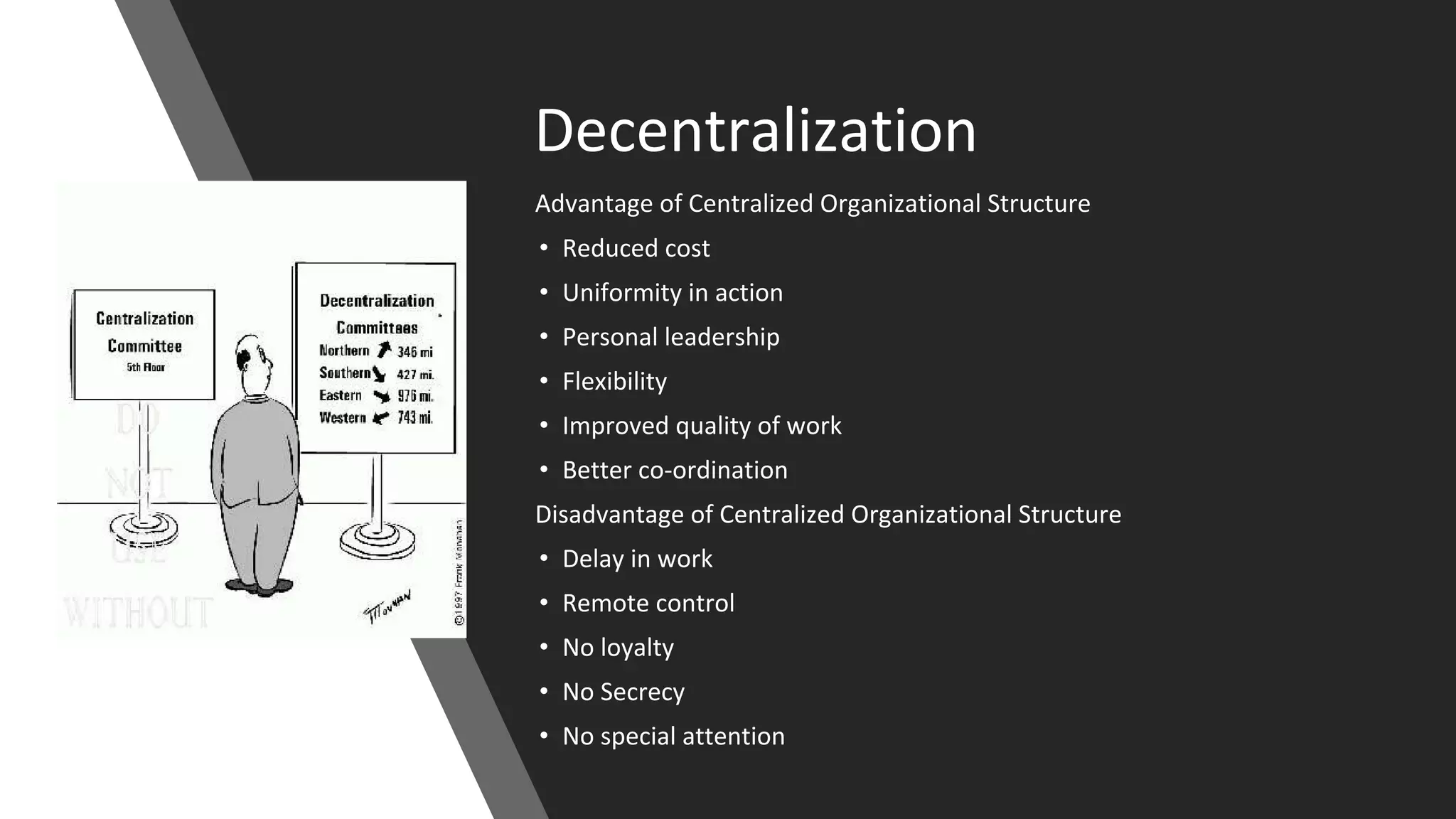 Decentralization
Advantage of Centralized Organizational Structure
• Reduced cost
• Uniformity in action
• Personal leadership
• Flexibility
• Improved quality of work
• Better co-ordination
Disadvantage of Centralized Organizational Structure
• Delay in work
• Remote control
• No loyalty
• No Secrecy
• No special attention
 