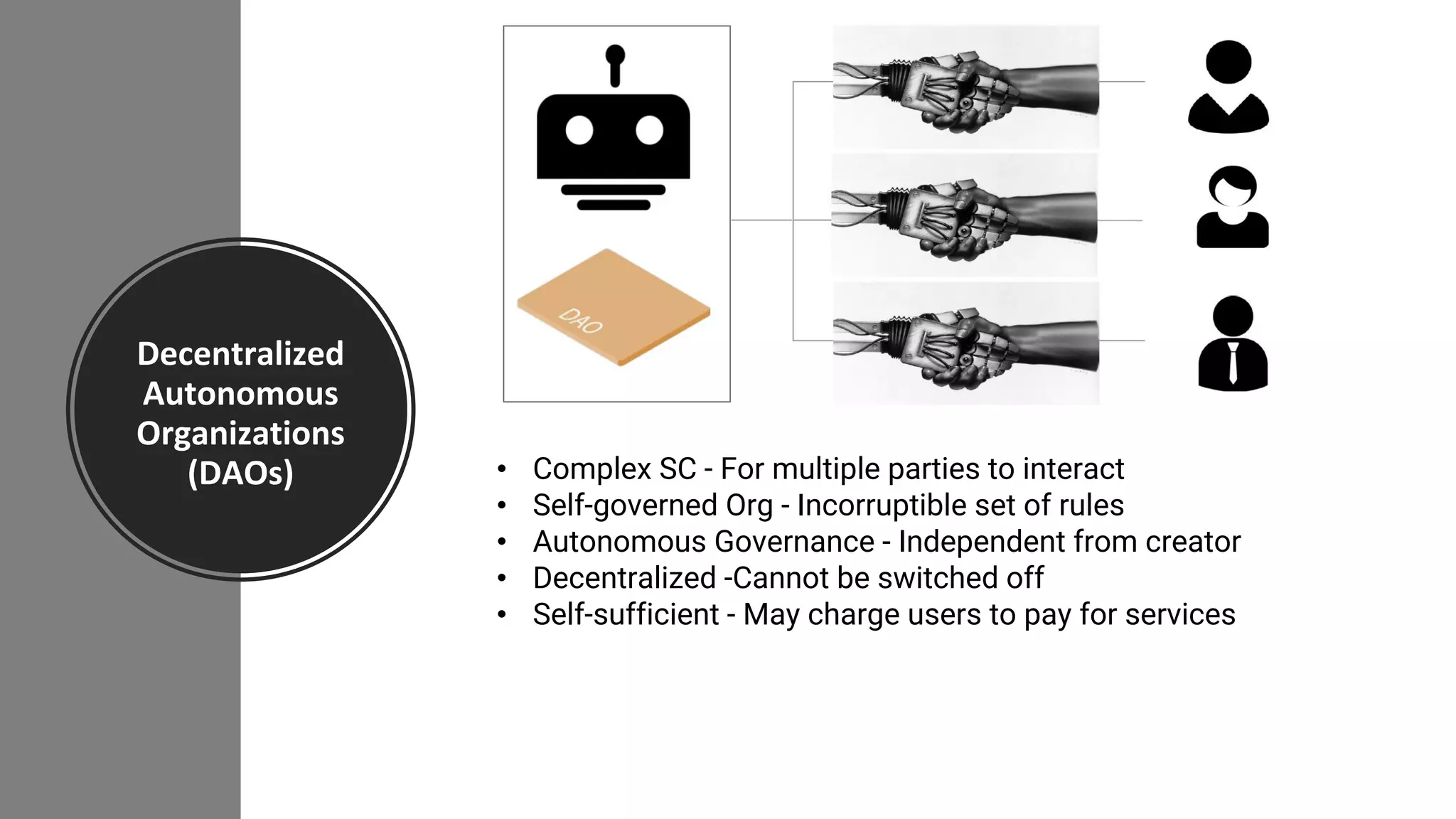 Decentralized
Autonomous
Organizations
(DAOs) • Complex SC - For multiple parties to interact
• Self-governed Org - Incorruptible set of rules
• Autonomous Governance - Independent from creator
• Decentralized -Cannot be switched off
• Self-sufficient - May charge users to pay for services
 
