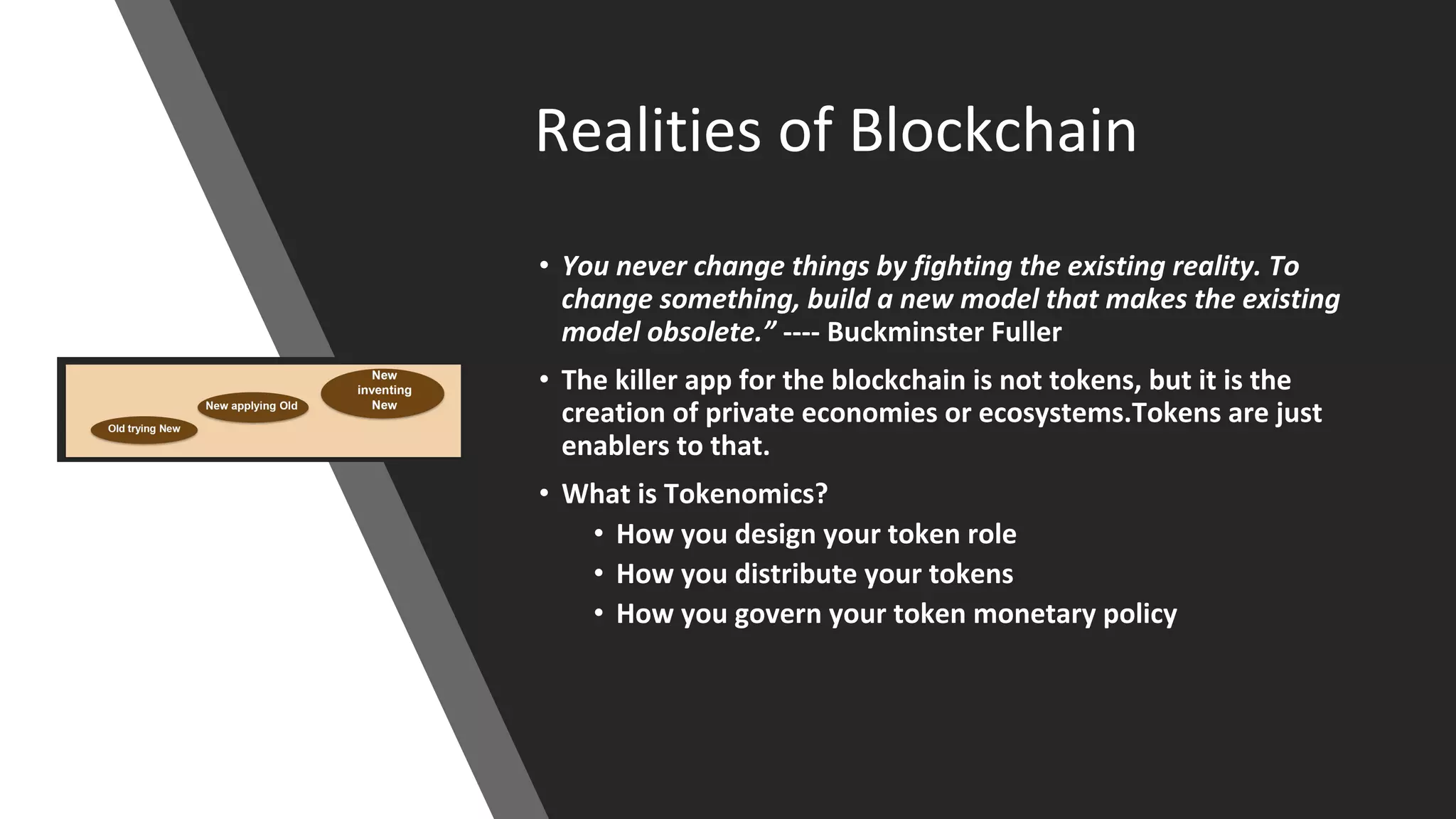 Realities of Blockchain
• You never change things by fighting the existing reality. To
change something, build a new model that makes the existing
model obsolete.” ---- Buckminster Fuller
• The killer app for the blockchain is not tokens, but it is the
creation of private economies or ecosystems.Tokens are just
enablers to that.
• What is Tokenomics?
• How you design your token role
• How you distribute your tokens
• How you govern your token monetary policy
 