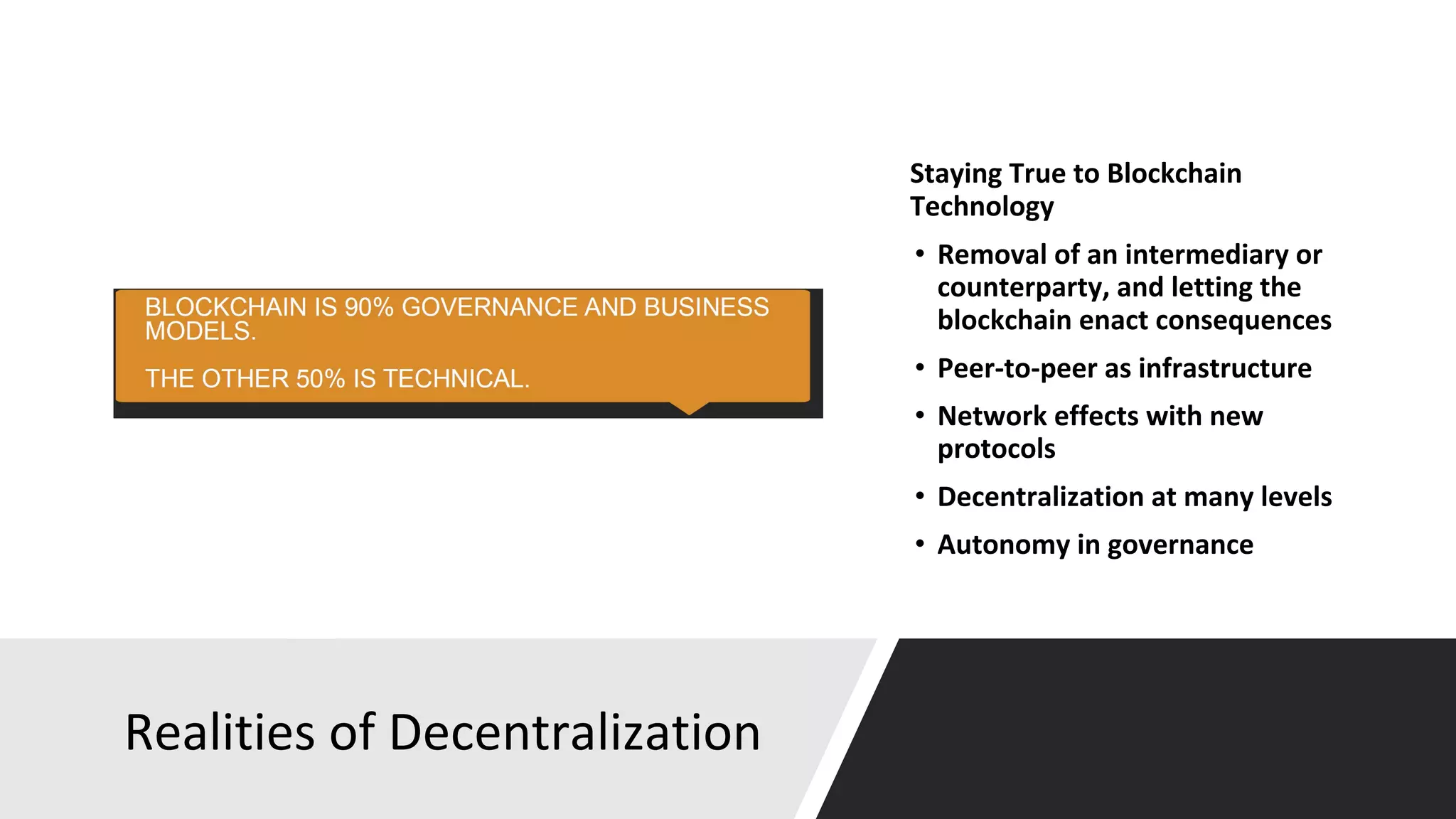 Realities of Decentralization
Staying True to Blockchain
Technology
• Removal of an intermediary or
counterparty, and letting the
blockchain enact consequences
• Peer-to-peer as infrastructure
• Network effects with new
protocols
• Decentralization at many levels
• Autonomy in governance
 