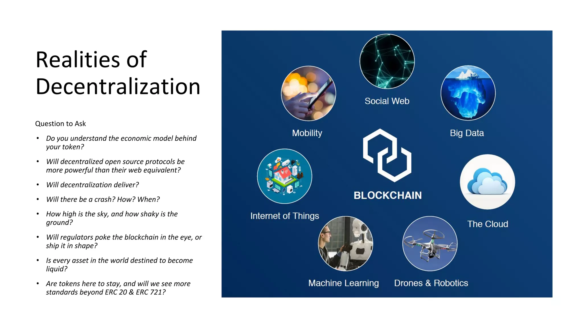 Realities of
Decentralization
Question to Ask
• Do you understand the economic model behind
your token?
• Will decentralized open source protocols be
more powerful than their web equivalent?
• Will decentralization deliver?
• Will there be a crash? How? When?
• How high is the sky, and how shaky is the
ground?
• Will regulators poke the blockchain in the eye, or
ship it in shape?
• Is every asset in the world destined to become
liquid?
• Are tokens here to stay, and will we see more
standards beyond ERC 20 & ERC 721?
 