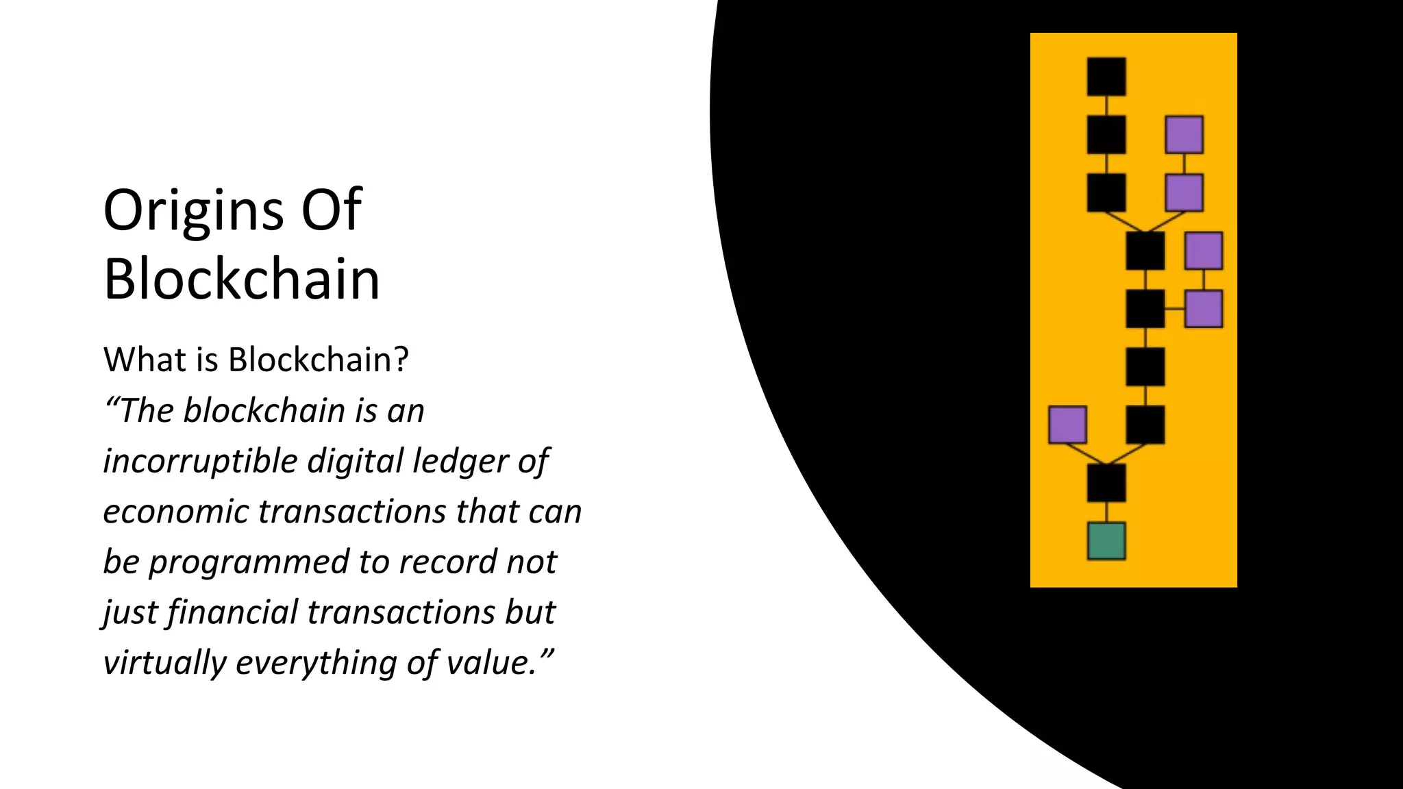 Origins Of
Blockchain
What is Blockchain?
“The blockchain is an
incorruptible digital ledger of
economic transactions that can
be programmed to record not
just financial transactions but
virtually everything of value.”
 
