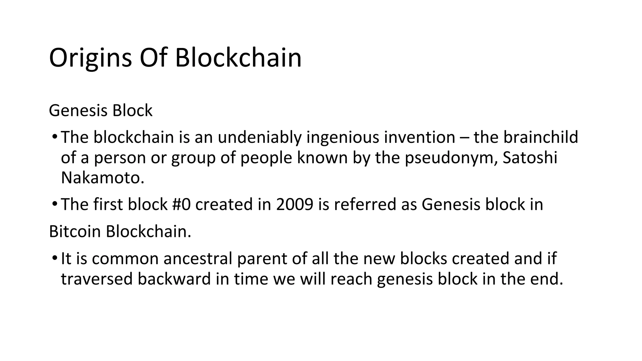 Origins Of Blockchain
Genesis Block
•The blockchain is an undeniably ingenious invention – the brainchild
of a person or group of people known by the pseudonym, Satoshi
Nakamoto.
•The first block #0 created in 2009 is referred as Genesis block in
Bitcoin Blockchain.
•It is common ancestral parent of all the new blocks created and if
traversed backward in time we will reach genesis block in the end.
 