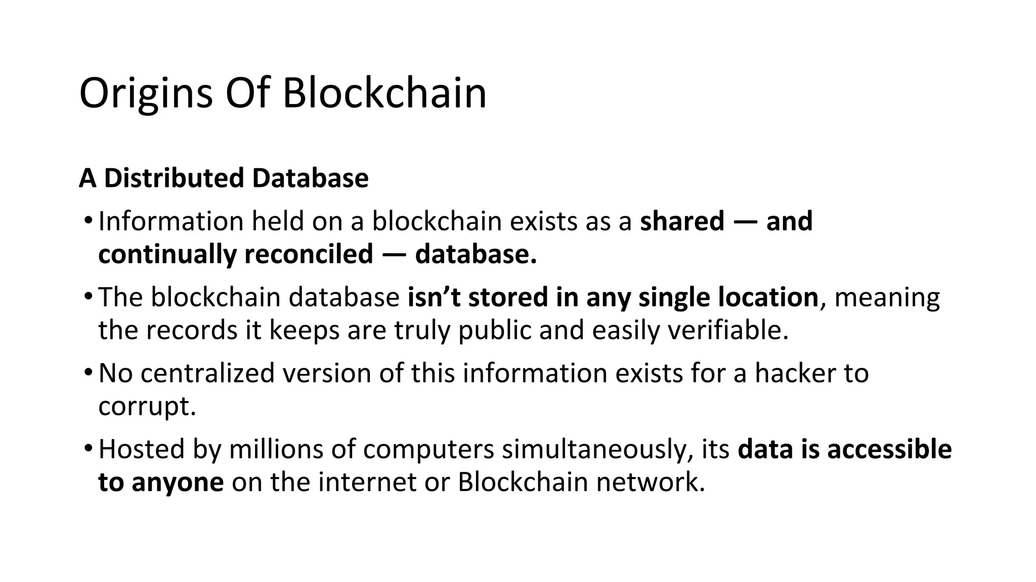 Origins Of Blockchain
A Distributed Database
•Information held on a blockchain exists as a shared — and
continually reconciled — database.
•The blockchain database isn’t stored in any single location, meaning
the records it keeps are truly public and easily verifiable.
•No centralized version of this information exists for a hacker to
corrupt.
•Hosted by millions of computers simultaneously, its data is accessible
to anyone on the internet or Blockchain network.
 