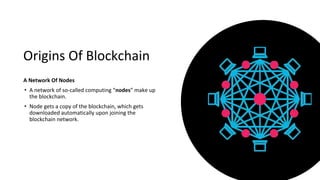 Origins Of Blockchain
A Network Of Nodes
• A network of so-called computing “nodes” make up
the blockchain.
• Node gets a copy of the blockchain, which gets
downloaded automatically upon joining the
blockchain network.
 