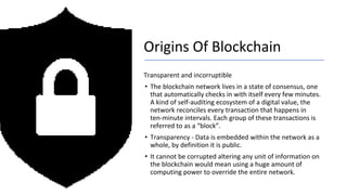 Origins Of Blockchain
Transparent and incorruptible
• The blockchain network lives in a state of consensus, one
that automatically checks in with itself every few minutes.
A kind of self-auditing ecosystem of a digital value, the
network reconciles every transaction that happens in
ten-minute intervals. Each group of these transactions is
referred to as a “block”.
• Transparency - Data is embedded within the network as a
whole, by definition it is public.
• It cannot be corrupted altering any unit of information on
the blockchain would mean using a huge amount of
computing power to override the entire network.
 