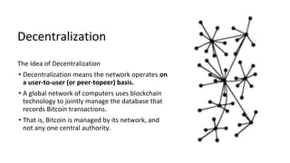 Decentralization
The Idea of Decentralization
• Decentralization means the network operates on
a user-to-user (or peer-topeer) basis.
• A global network of computers uses blockchain
technology to jointly manage the database that
records Bitcoin transactions.
• That is, Bitcoin is managed by its network, and
not any one central authority.
 
