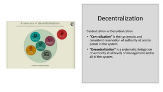 Decentralization
Centralization vs Decentralization
• “Centralization” is the systematic and
consistent reservation of authority at central
points in the system.
• “Decentralization” is a systematic delegation
of authority at all levels of management and in
all of the system.
 
