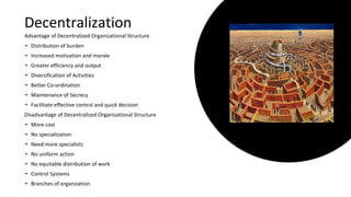 Decentralization
Advantage of Decentralized Organizational Structure
• Distribution of burden
• Increased motivation and morale
• Greater efficiency and output
• Diversification of Activities
• Better Co-ordination
• Maintenance of Secrecy
• Facilitate effective control and quick decision
Disadvantage of Decentralized Organizational Structure
• More cost
• No specialization
• Need more specialists
• No uniform action
• No equitable distribution of work
• Control Systems
• Branches of organization
 