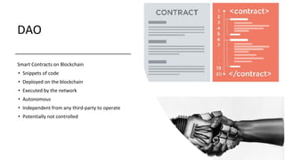 DAO
Smart Contracts on Blockchain
• Snippets of code
• Deployed on the blockchain
• Executed by the network
• Autonomous
• Independent from any third-party to operate
• Potentially not controlled
 
