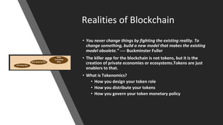 Realities of Blockchain
• You never change things by fighting the existing reality. To
change something, build a new model that makes the existing
model obsolete.” ---- Buckminster Fuller
• The killer app for the blockchain is not tokens, but it is the
creation of private economies or ecosystems.Tokens are just
enablers to that.
• What is Tokenomics?
• How you design your token role
• How you distribute your tokens
• How you govern your token monetary policy
 