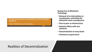Realities of Decentralization
Staying True to Blockchain
Technology
• Removal of an intermediary or
counterparty, and letting the
blockchain enact consequences
• Peer-to-peer as infrastructure
• Network effects with new
protocols
• Decentralization at many levels
• Autonomy in governance
 