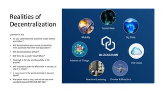 Realities of
Decentralization
Question to Ask
• Do you understand the economic model behind
your token?
• Will decentralized open source protocols be
more powerful than their web equivalent?
• Will decentralization deliver?
• Will there be a crash? How? When?
• How high is the sky, and how shaky is the
ground?
• Will regulators poke the blockchain in the eye, or
ship it in shape?
• Is every asset in the world destined to become
liquid?
• Are tokens here to stay, and will we see more
standards beyond ERC 20 & ERC 721?
 