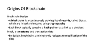 Origins Of Blockchain
Blockchain Design
•A blockchain, is a continuously growing list of records, called blocks,
which are linked and secured using cryptography
•Each block typically contains a hash pointer as a link to a previous
block, a timestamp and transaction data
•By design, blockchains are inherently resistant to modification of the
data
 