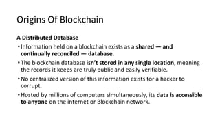 Origins Of Blockchain
A Distributed Database
•Information held on a blockchain exists as a shared — and
continually reconciled — database.
•The blockchain database isn’t stored in any single location, meaning
the records it keeps are truly public and easily verifiable.
•No centralized version of this information exists for a hacker to
corrupt.
•Hosted by millions of computers simultaneously, its data is accessible
to anyone on the internet or Blockchain network.
 