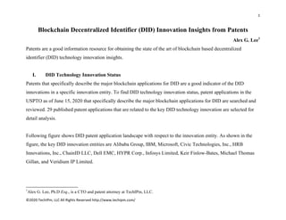 1 
 
©2020 TechIPm, LLC All Rights Reserved http://www.techipm.com/ 
 
Blockchain Decentralized Identifier (DID) Innovation Insights from Patents
Alex G. Lee1
Patents are a good information resource for obtaining the state of the art of blockchain based decentralized
identifier (DID) technology innovation insights.
I. DID Technology Innovation Status
Patents that specifically describe the major blockchain applications for DID are a good indicator of the DID
innovations in a specific innovation entity. To find DID technology innovation status, patent applications in the
USPTO as of June 15, 2020 that specifically describe the major blockchain applications for DID are searched and
reviewed. 29 published patent applications that are related to the key DID technology innovation are selected for
detail analysis.
Following figure shows DID patent application landscape with respect to the innovation entity. As shown in the
figure, the key DID innovation entities are Alibaba Group, IBM, Microsoft, Civic Technologies, Inc., HRB
Innovations, Inc., ChainID LLC, Dell EMC, HYPR Corp., Infosys Limited, Keir Finlow-Bates, Michael Thomas
Gillan, and Veridium IP Limited.
                                                            
1
Alex G. Lee, Ph.D Esq., is a CTO and patent attorney at TechIPm, LLC.
 