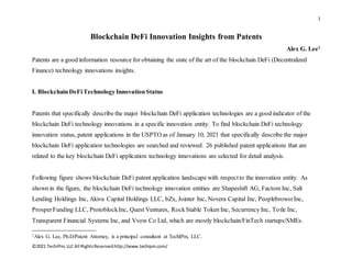 1
©2021 TechIPm,LLC All RightsReservedhttp://www.techipm.com/
Blockchain DeFi Innovation Insights from Patents
Alex G. Lee1
Patents are a good information resource for obtaining the state of the art of the blockchain DeFi (Decentralized
Finance) technology innovations insights.
I. BlockchainDeFiTechnologyInnovationStatus
Patents that specifically describe the major blockchain DeFi application technologies are a good indicator of the
blockchain DeFi technology innovations in a specific innovation entity. To find blockchain DeFi technology
innovation status, patent applications in the USPTO as of January 10, 2021 that specifically describe the major
blockchain DeFi application technologies are searched and reviewed. 26 published patent applications that are
related to the key blockchain DeFi application technology innovations are selected for detail analysis.
Following figure shows blockchain DeFi patent application landscape with respectto the innovation entity. As
shown in the figure, the blockchain DeFi technology innovation entities are Shapeshift AG, Factom Inc, Salt
Lending Holdings Inc, Akiva Capital Holdings LLC, bZx, Jointer Inc, Novera Capital Inc, PeoplebrowsrInc,
ProsperFunding LLC, ProtoblockInc, Quest Ventures, RockStable Token Inc, Securrency Inc, Totle Inc,
Transparent Financial Systems Inc, and Vvow Co Ltd, which are mostly blockchain/FinTech startups/SMEs.
1Alex G. Lee, Ph.D/Patent Attorney, is a principal consultant at TechIPm, LLC.
 