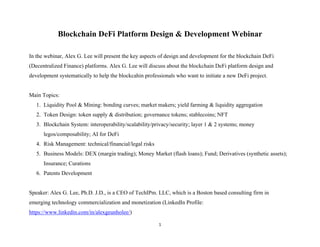 1 
 
Blockchain DeFi Platform Design & Development Webinar
In the webinar, Alex G. Lee will present the key aspects of design and development for the blockchain DeFi
(Decentralized Finance) platforms. Alex G. Lee will discuss about the blockchain DeFi platform design and
development systematically to help the blockcahin professionals who want to initiate a new DeFi project.
Main Topics:
1. Liquidity Pool & Mining: bonding curves; market makers; yield farming & liquidity aggregation
2. Token Design: token supply & distribution; governance tokens; stablecoins; NFT
3. Blockchain System: interoperability/scalability/privacy/security; layer 1 & 2 systems; money
legos/composability; AI for DeFi
4. Risk Management: technical/financial/legal risks
5. Business Models: DEX (margin trading); Money Market (flash loans); Fund; Derivatives (synthetic assets);
Insurance; Curations
6. Patents Development
Speaker: Alex G. Lee, Ph.D. J.D., is a CEO of TechIPm. LLC, which is a Boston based consulting firm in
emerging technology commercialization and monetization (LinkedIn Profile:
https://www.linkedin.com/in/alexgeunholee/)
 