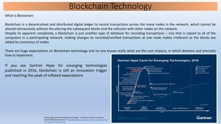 Blockchain Technology
What is Blockchain:
Blockchain is a decentralized and distributed digital ledger to record transactions across the many nodes in the network, which cannot be
altered retroactively without the altering the subsequent blocks and the collusion with other nodes on the network.
Despite its apparent complexity, a blockchain is just another type of database for recording transactions – one that is copied to all of the
computers in a participating network, making changes to recorded/verified transactions at one node makes irrelevant as the blocks are
added by consensus of nodes
There are huge expectations on Blockchain technology and no one knows really what are the cost impacts, in which domains and precisely
how to implement.
Gartner Hype Cycle for Emerging Technologies – blockchain still has to reach the
peak of inflated expectations – Copyright Gartner all rights reserved – read full article
and view full chart on Forbes
If you see Gartner Hype for emerging technologies
published in 2016, blockchain is still an innovation trigger
and reaching the peak of inflated expectations
 