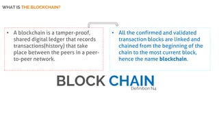 WHAT IS THE BLOCKCHAIN?
• A blockchain is a tamper-proof,
shared digital ledger that records
transactions(history) that take
place between the peers in a peer-
to-peer network.
• All the confirmed and validated
transaction blocks are linked and
chained from the beginning of the
chain to the most current block,
hence the name blockchain.
BLOCK CHAINDefinition N4
 