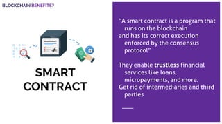 SMART
CONTRACT
“A smart contract is a program that
runs on the blockchain
and has its correct execution
enforced by the consensus
protocol”
They enable trustless financial
services like loans,
micropayments, and more.
Get rid of intermediaries and third
parties
BLOCKCHAIN BENEFITS?
 
