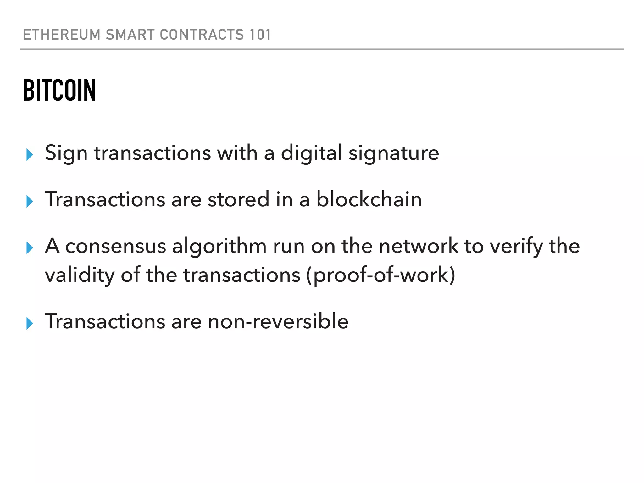 ETHEREUM SMART CONTRACTS 101
BITCOIN
▸ Sign transactions with a digital signature
▸ Transactions are stored in a blockchain
▸ A consensus algorithm run on the network to verify the
validity of the transactions (proof-of-work)
▸ Transactions are non-reversible
 