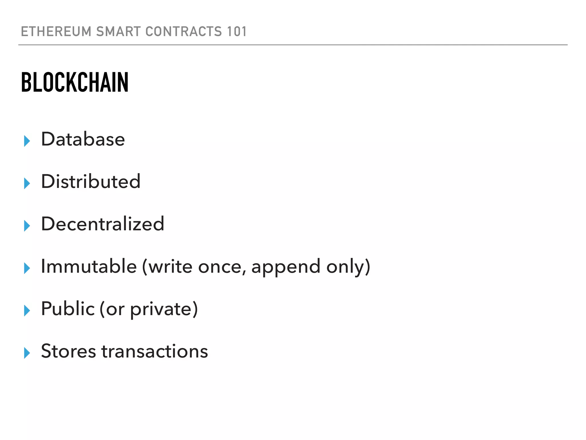 ETHEREUM SMART CONTRACTS 101
BLOCKCHAIN
▸ Database
▸ Distributed
▸ Decentralized
▸ Immutable (write once, append only)
▸ Public (or private)
▸ Stores transactions
 