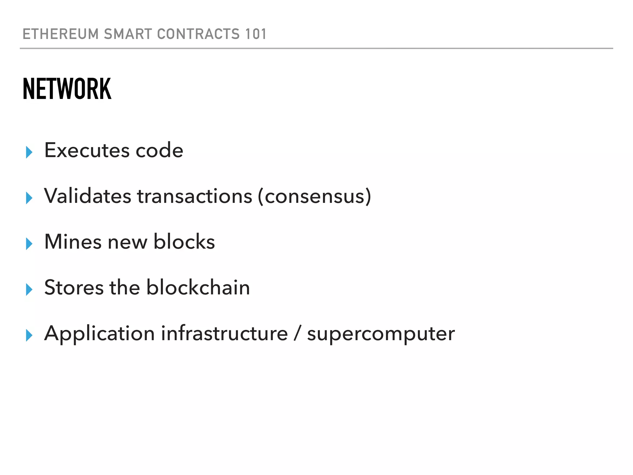 ETHEREUM SMART CONTRACTS 101
NETWORK
▸ Executes code
▸ Validates transactions (consensus)
▸ Mines new blocks
▸ Stores the blockchain
▸ Application infrastructure / supercomputer
 