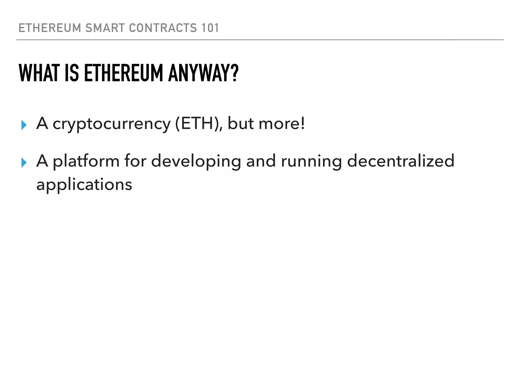ETHEREUM SMART CONTRACTS 101
WHAT IS ETHEREUM ANYWAY?
▸ A cryptocurrency (ETH), but more!
▸ A platform for developing and running decentralized
applications
 