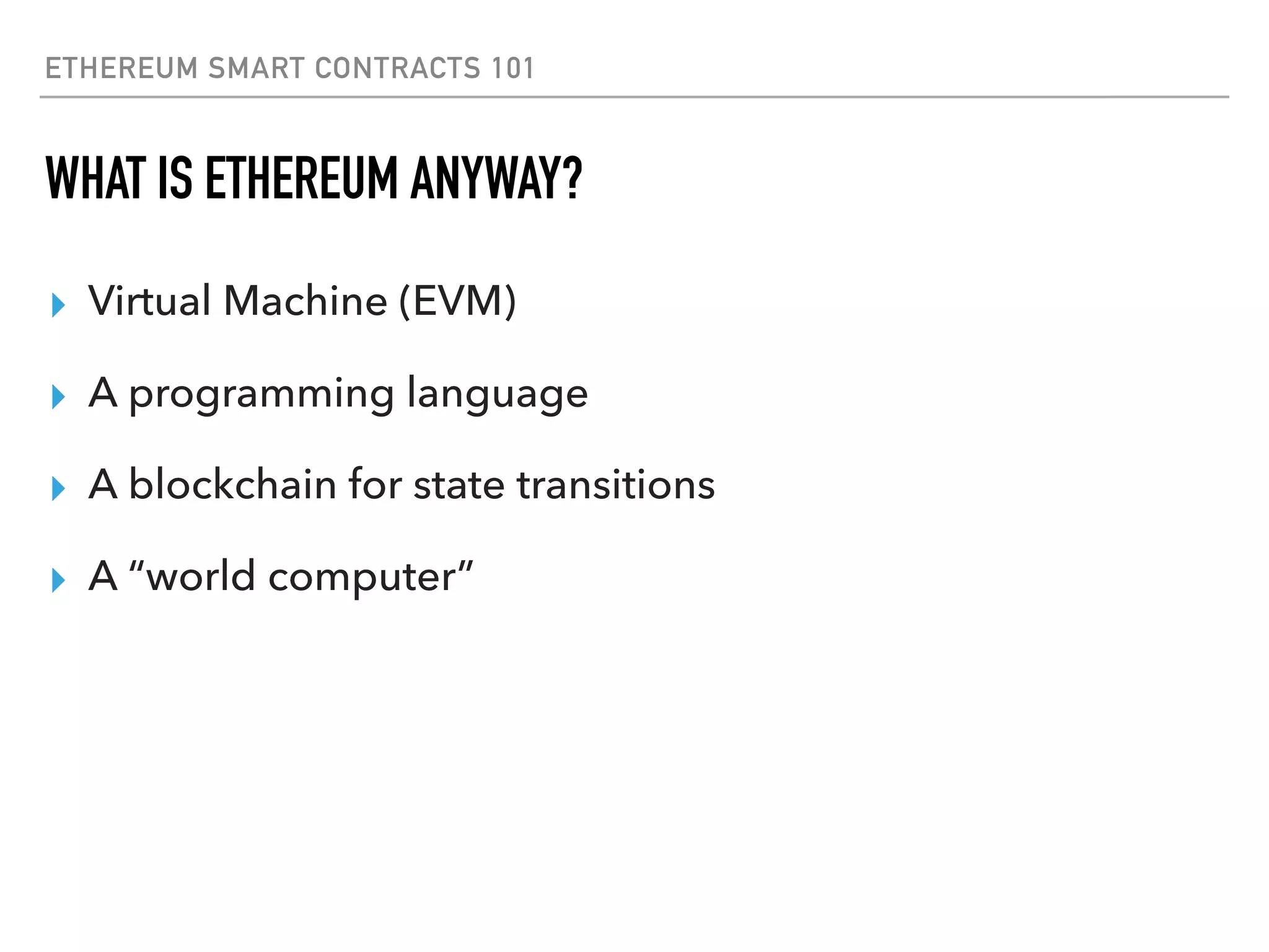 ETHEREUM SMART CONTRACTS 101
WHAT IS ETHEREUM ANYWAY?
▸ Virtual Machine (EVM)
▸ A programming language
▸ A blockchain for state transitions
▸ A “world computer”
 