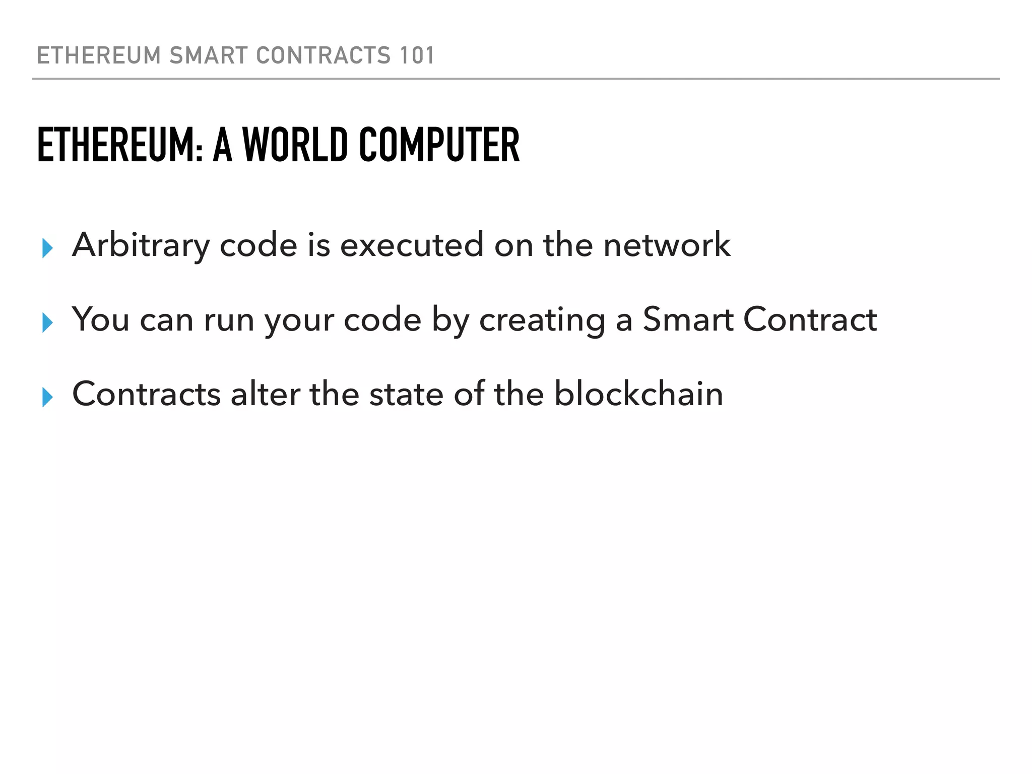 ETHEREUM SMART CONTRACTS 101
ETHEREUM: A WORLD COMPUTER
▸ Arbitrary code is executed on the network
▸ You can run your code by creating a Smart Contract
▸ Contracts alter the state of the blockchain
 