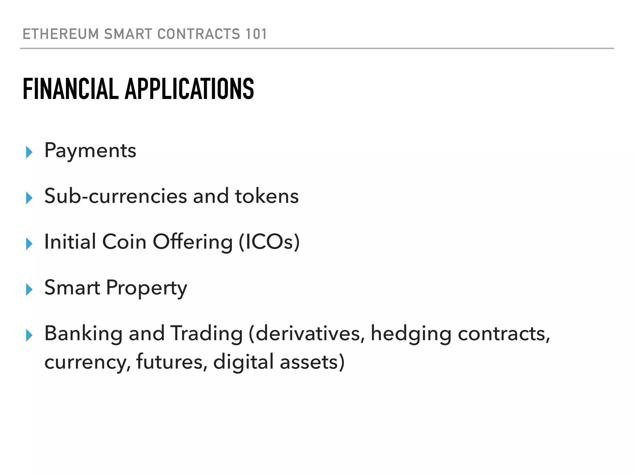 ETHEREUM SMART CONTRACTS 101
FINANCIAL APPLICATIONS
▸ Payments
▸ Sub-currencies and tokens
▸ Initial Coin Offering (ICOs)
▸ Smart Property
▸ Banking and Trading (derivatives, hedging contracts,
currency, futures, digital assets)
 