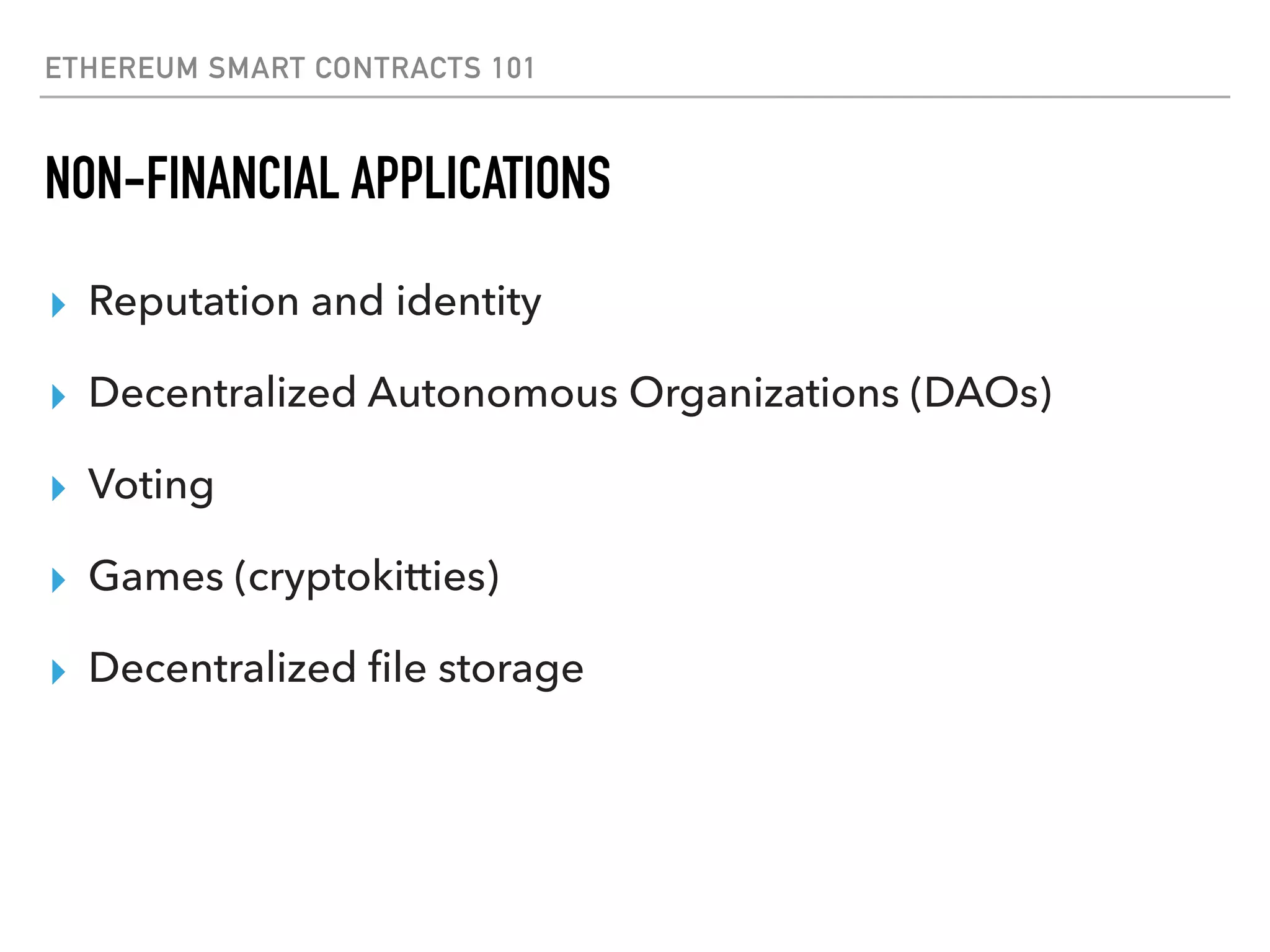 ETHEREUM SMART CONTRACTS 101
NON-FINANCIAL APPLICATIONS
▸ Reputation and identity
▸ Decentralized Autonomous Organizations (DAOs)
▸ Voting
▸ Games (cryptokitties)
▸ Decentralized ﬁle storage
 