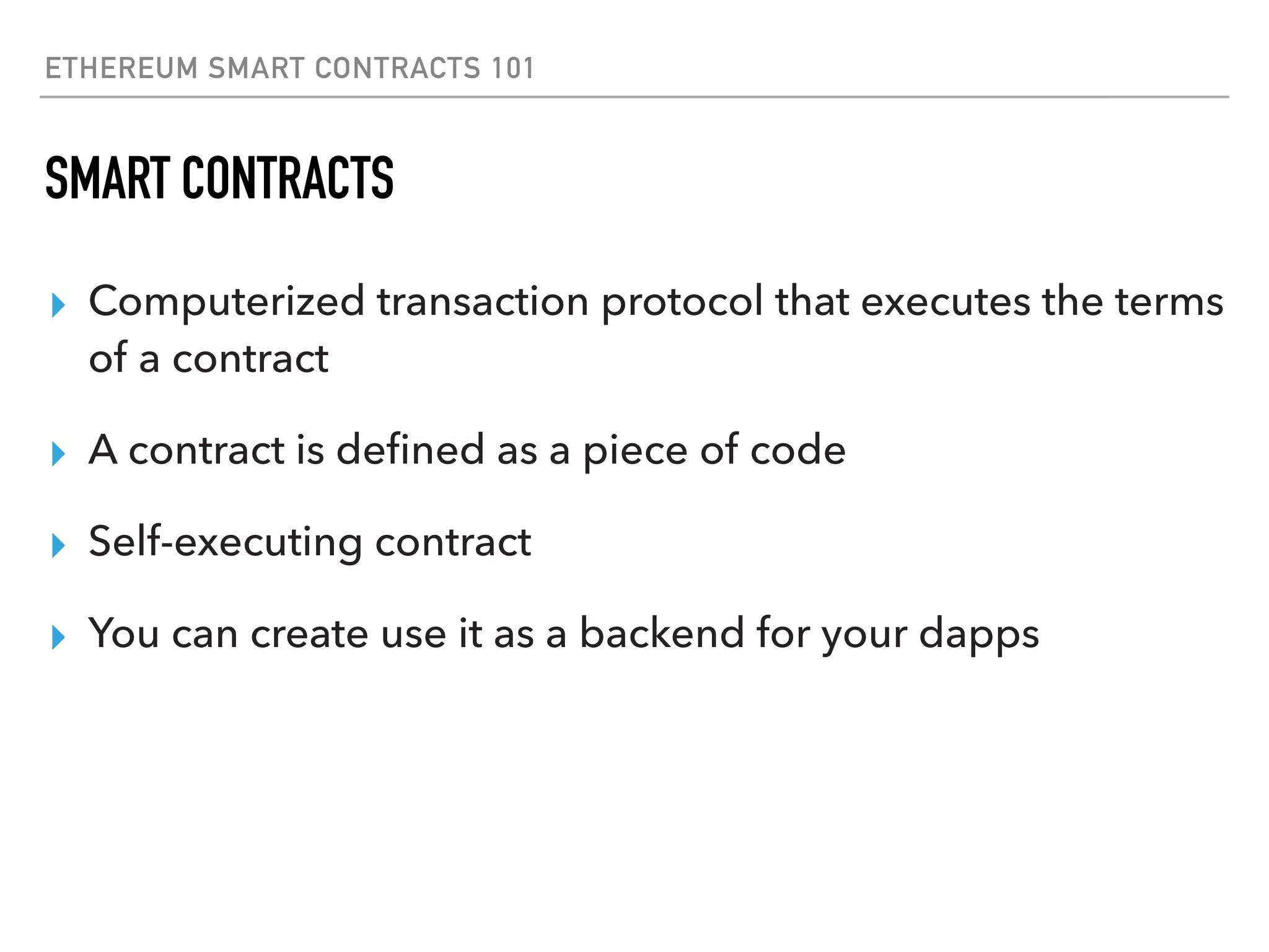 ETHEREUM SMART CONTRACTS 101
SMART CONTRACTS
▸ Computerized transaction protocol that executes the terms
of a contract
▸ A contract is deﬁned as a piece of code
▸ Self-executing contract
▸ You can create use it as a backend for your dapps
 