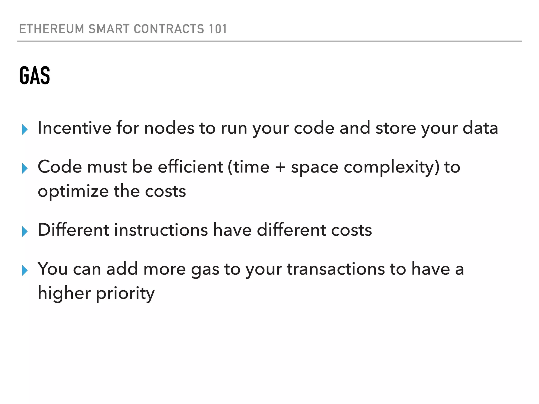 ETHEREUM SMART CONTRACTS 101
GAS
▸ Incentive for nodes to run your code and store your data
▸ Code must be efﬁcient (time + space complexity) to
optimize the costs
▸ Different instructions have different costs
▸ You can add more gas to your transactions to have a
higher priority
 