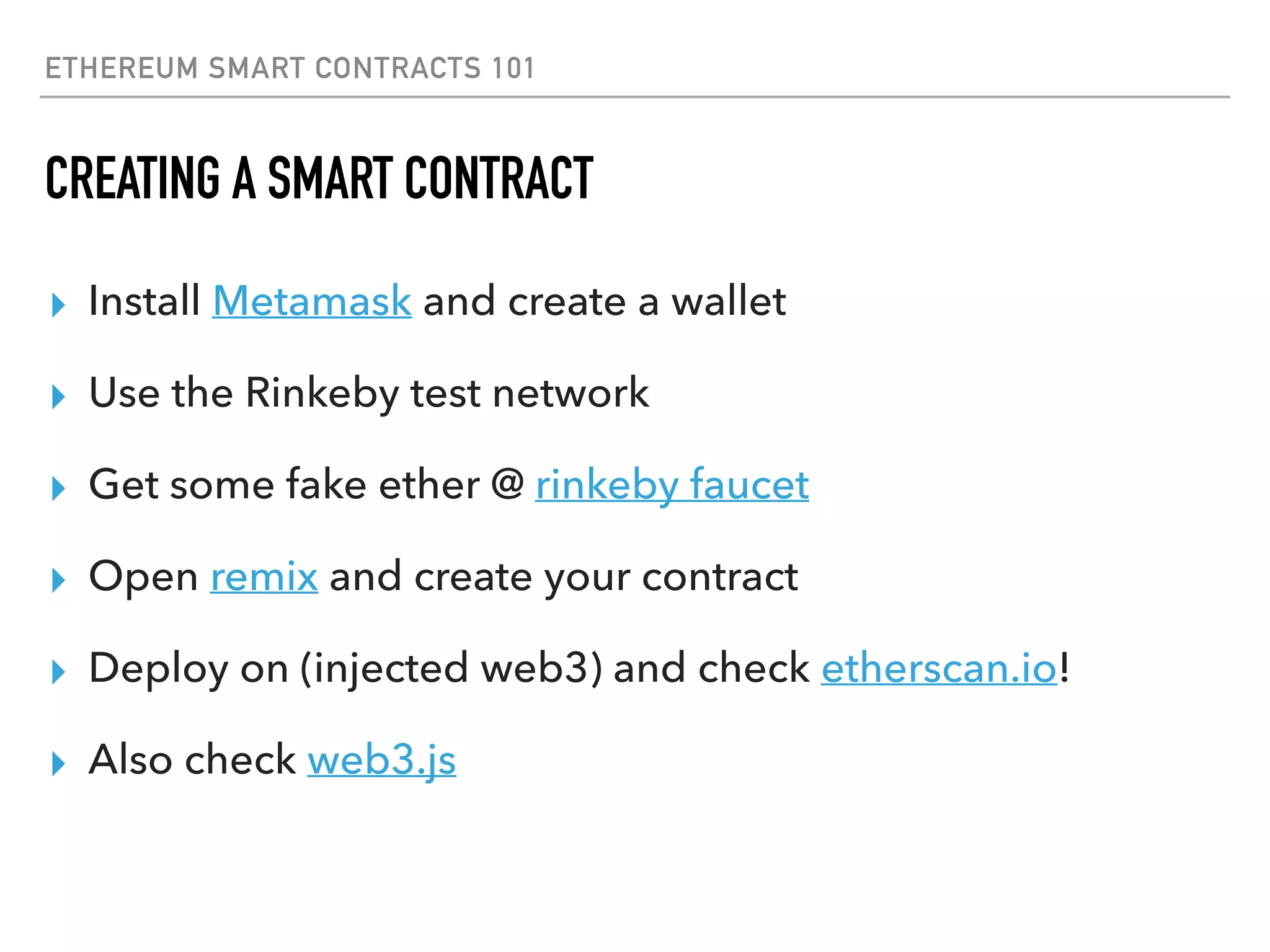 ETHEREUM SMART CONTRACTS 101
CREATING A SMART CONTRACT
▸ Install Metamask and create a wallet
▸ Use the Rinkeby test network
▸ Get some fake ether @ rinkeby faucet
▸ Open remix and create your contract
▸ Deploy on (injected web3) and check etherscan.io!
▸ Also check web3.js
 
