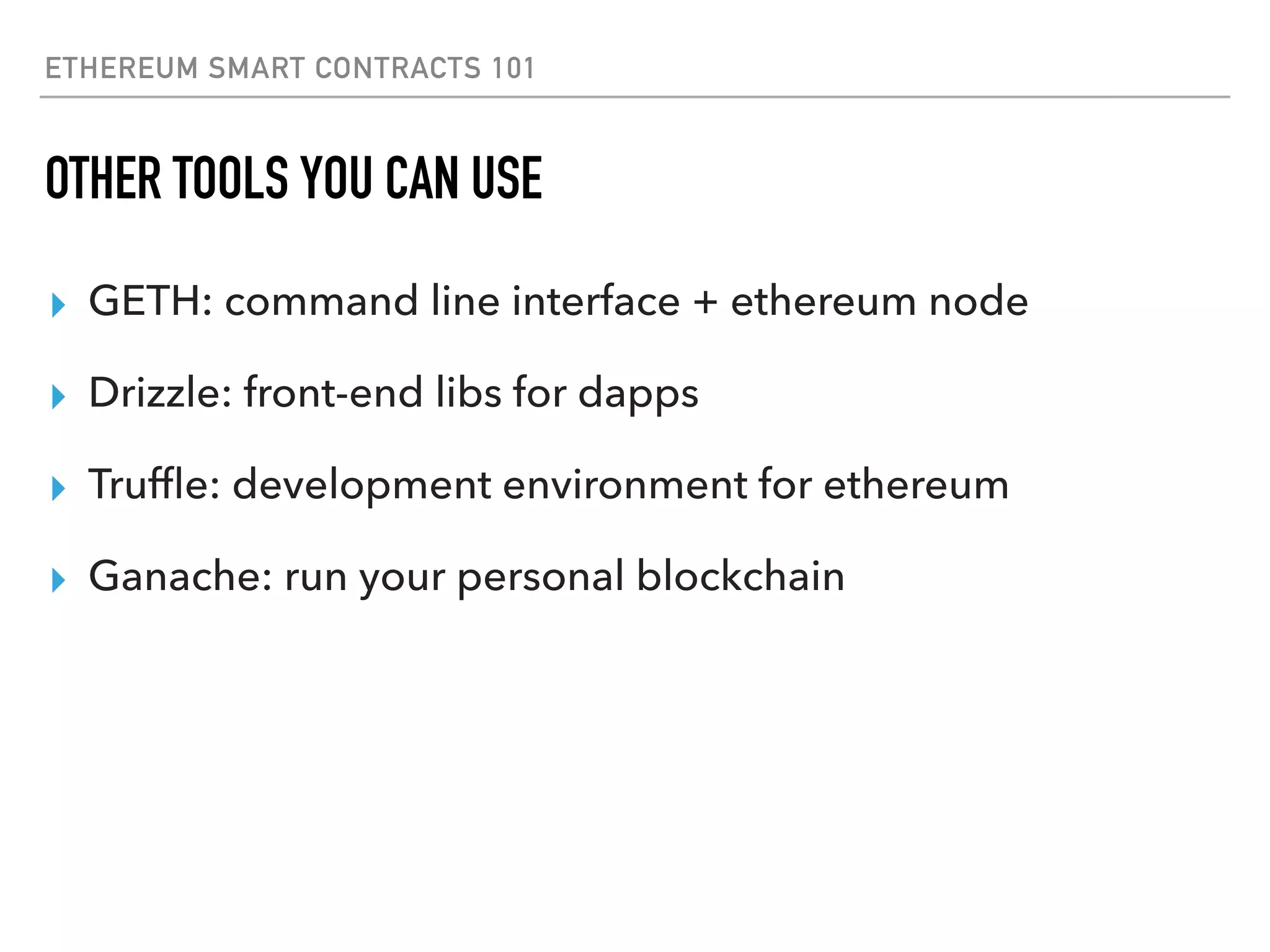 ETHEREUM SMART CONTRACTS 101
OTHER TOOLS YOU CAN USE
▸ GETH: command line interface + ethereum node
▸ Drizzle: front-end libs for dapps
▸ Trufﬂe: development environment for ethereum
▸ Ganache: run your personal blockchain
 