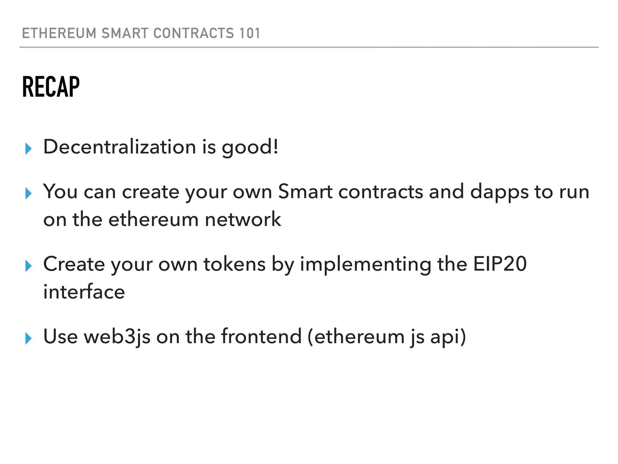 ETHEREUM SMART CONTRACTS 101
RECAP
▸ Decentralization is good!
▸ You can create your own Smart contracts and dapps to run
on the ethereum network
▸ Create your own tokens by implementing the EIP20
interface
▸ Use web3js on the frontend (ethereum js api)
 