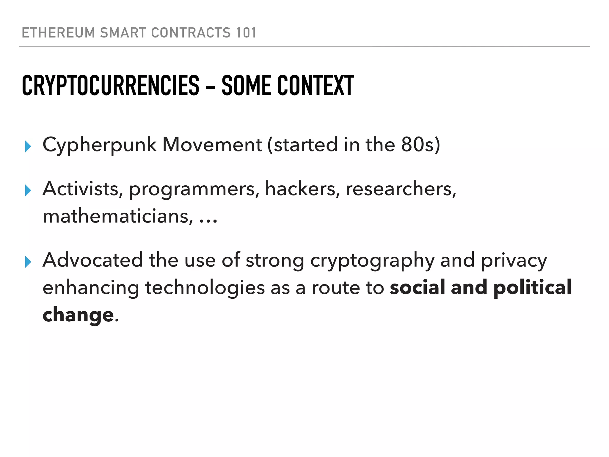 ETHEREUM SMART CONTRACTS 101
CRYPTOCURRENCIES - SOME CONTEXT
▸ Cypherpunk Movement (started in the 80s)
▸ Activists, programmers, hackers, researchers,
mathematicians, …
▸ Advocated the use of strong cryptography and privacy
enhancing technologies as a route to social and political
change.
 