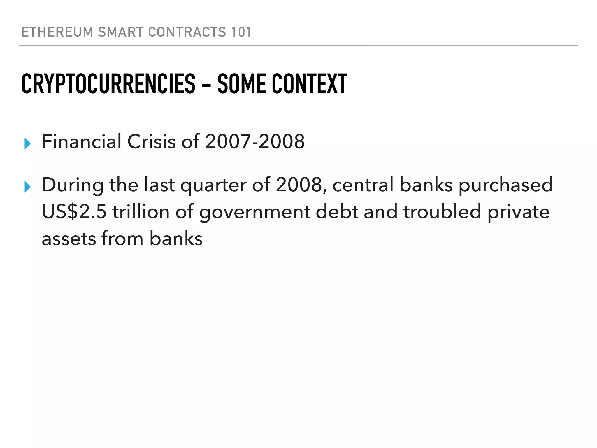 ETHEREUM SMART CONTRACTS 101
CRYPTOCURRENCIES - SOME CONTEXT
▸ Financial Crisis of 2007-2008
▸ During the last quarter of 2008, central banks purchased
US$2.5 trillion of government debt and troubled private
assets from banks
 