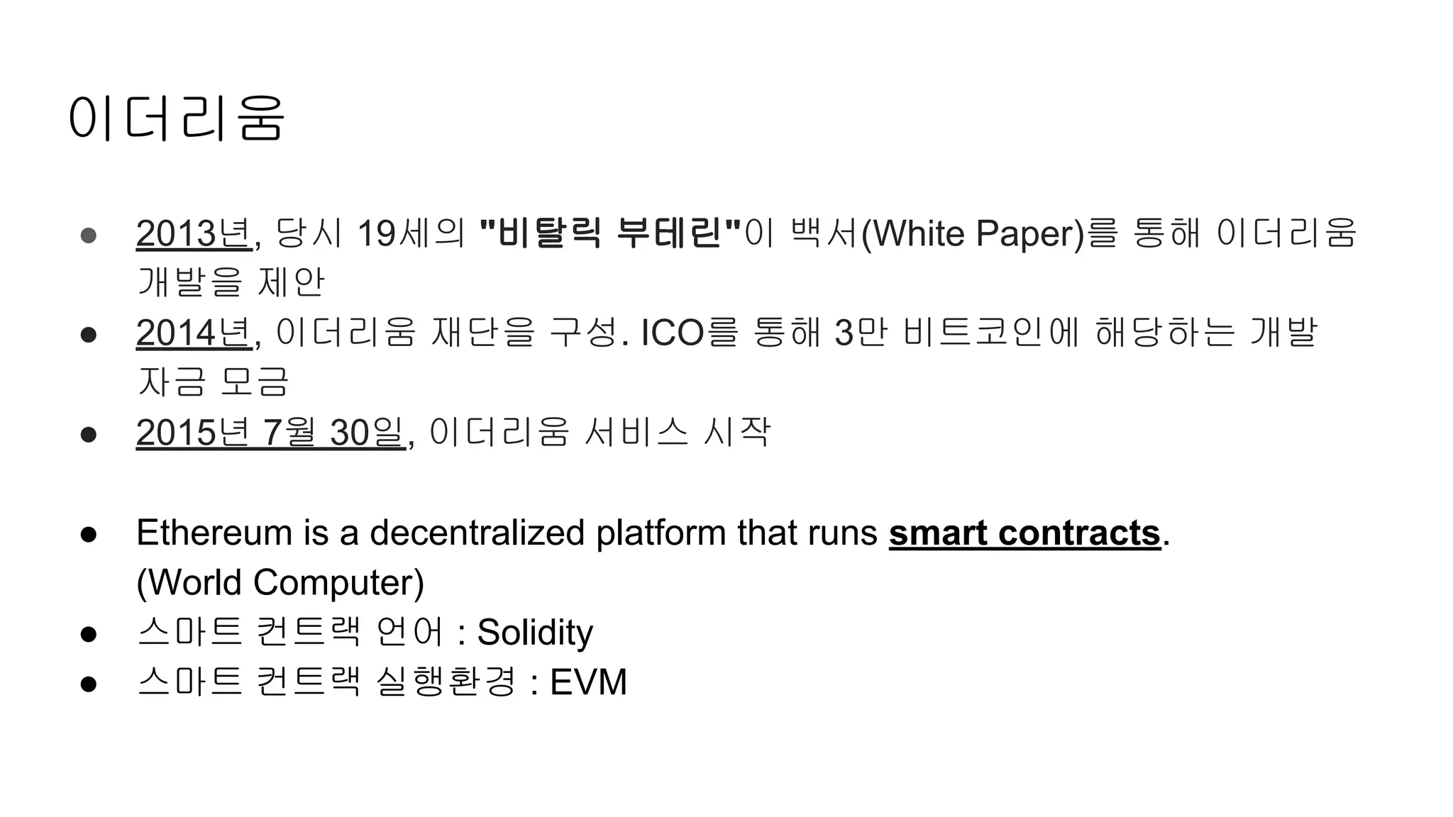 이더리움
● 2013년, 당시 19세의 "비탈릭 부테린"이 백서(White Paper)를 통해 이더리움
개발을 제안
● 2014년, 이더리움 재단을 구성. ICO를 통해 3만 비트코인에 해당하는 개발
자금 모금
● 2015년 7월 30일, 이더리움 서비스 시작
● Ethereum is a decentralized platform that runs smart contracts.
(World Computer)
● 스마트 컨트랙 언어 : Solidity
● 스마트 컨트랙 실행환경 : EVM
 