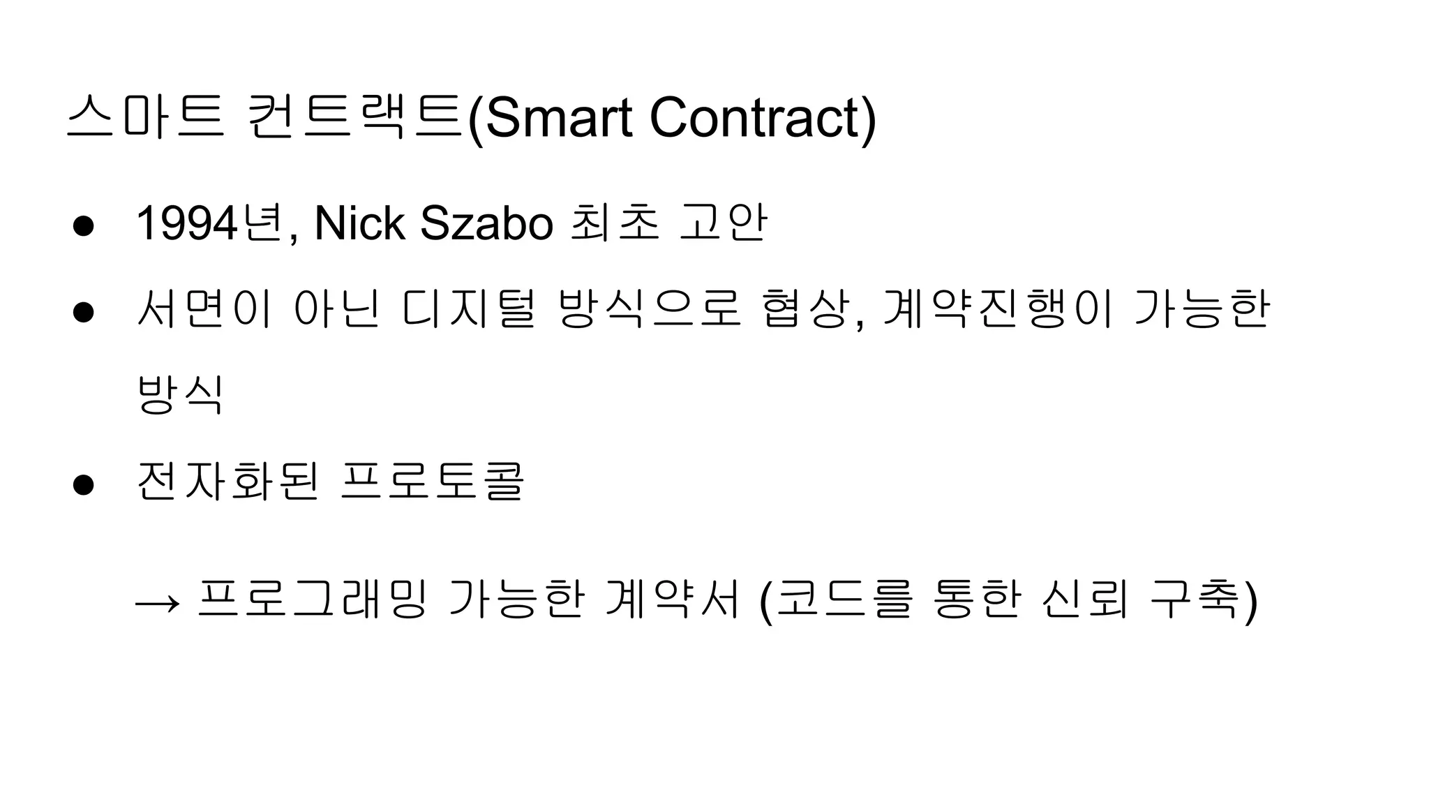 스마트 컨트랙트(Smart Contract)
● 1994년, Nick Szabo 최초 고안
● 서면이 아닌 디지털 방식으로 협상, 계약진행이 가능한
방식
● 전자화된 프로토콜
→ 프로그래밍 가능한 계약서 (코드를 통한 신뢰 구축)
 