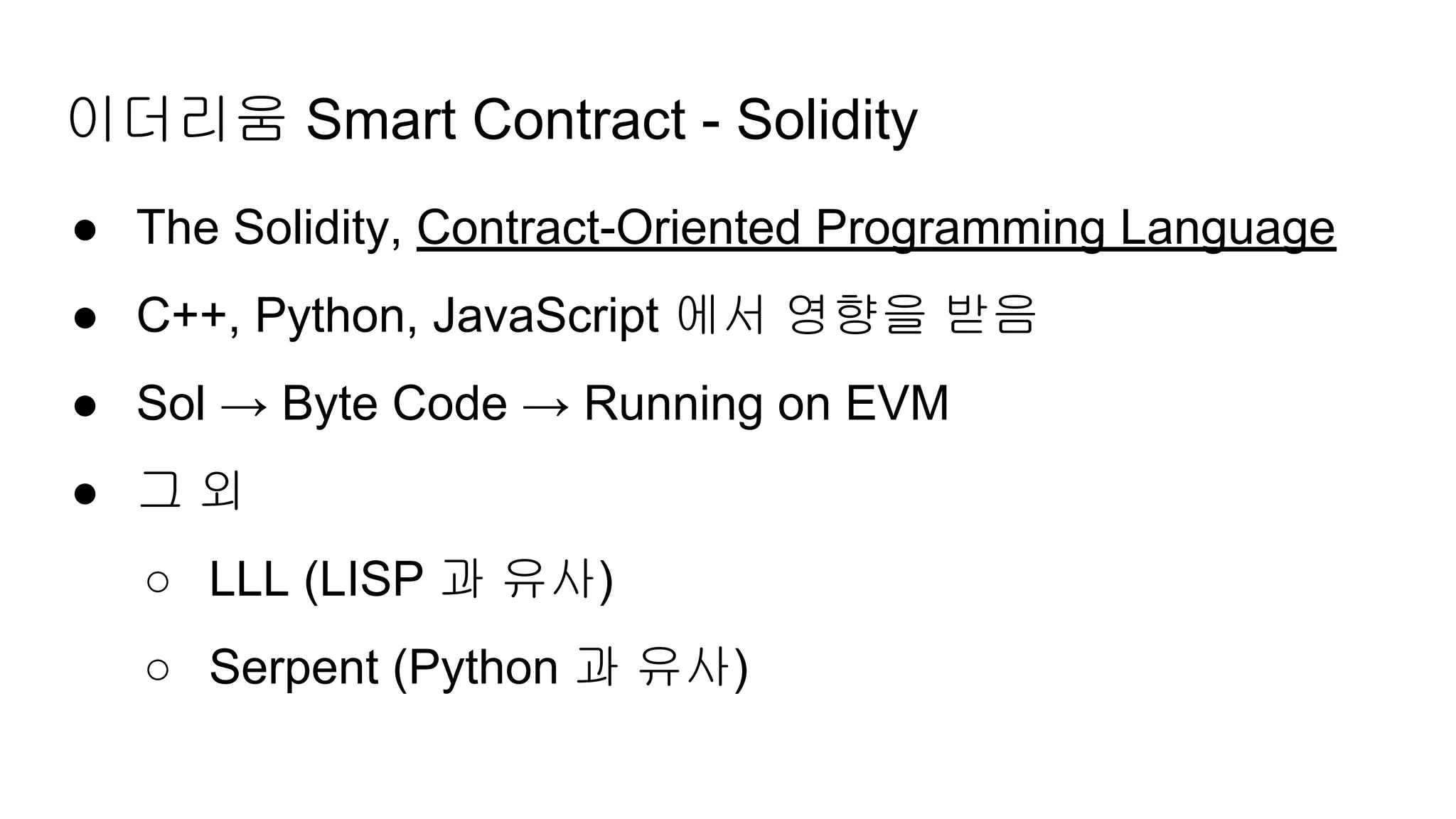 이더리움 Smart Contract - Solidity
● The Solidity, Contract-Oriented Programming Language
● C++, Python, JavaScript 에서 영향을 받음
● Sol → Byte Code → Running on EVM
● 그 외
○ LLL (LISP 과 유사)
○ Serpent (Python 과 유사)
 